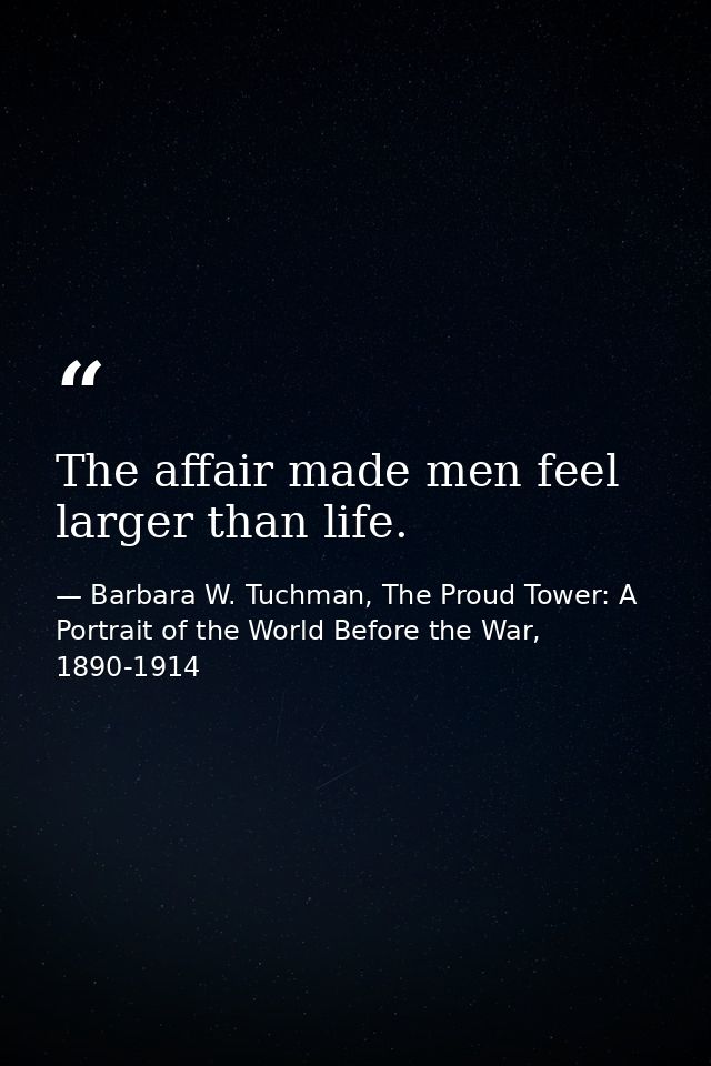 The affair made men feel larger than life. — Barbara W. Tuchman, The Proud Tower: A Portrait of the World Before the War, 1890-1914