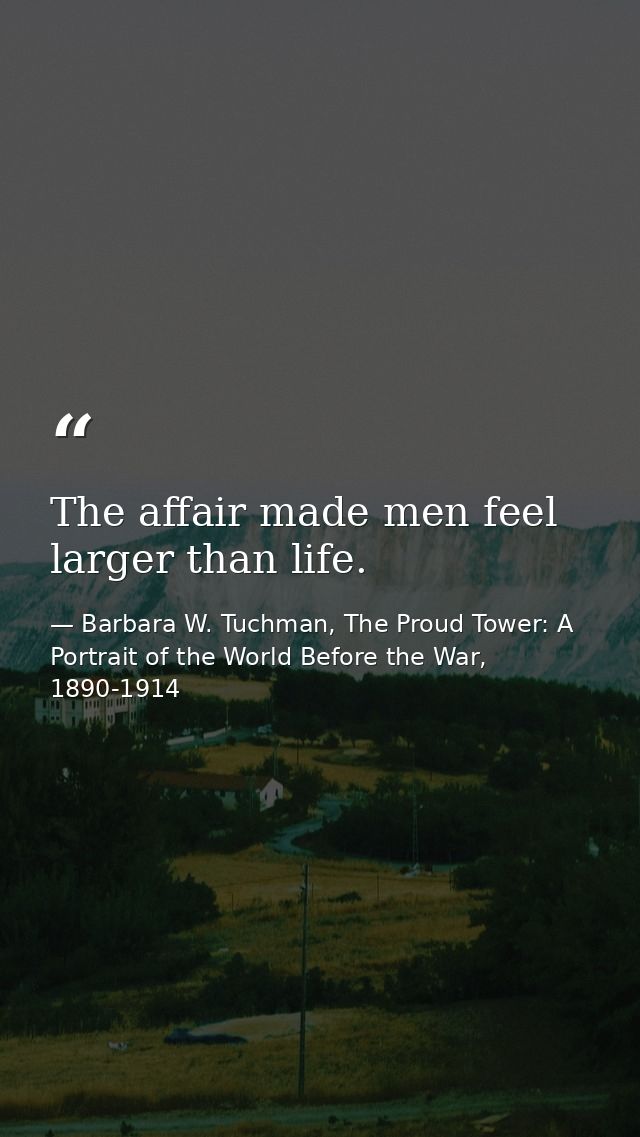 The affair made men feel larger than life. — Barbara W. Tuchman, The Proud Tower: A Portrait of the World Before the War, 1890-1914