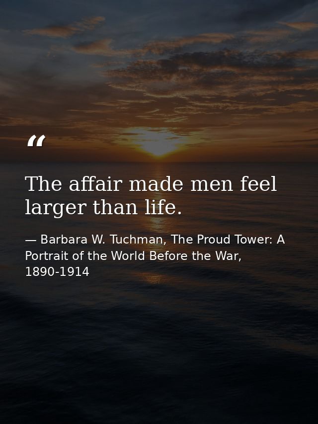 The affair made men feel larger than life. — Barbara W. Tuchman, The Proud Tower: A Portrait of the World Before the War, 1890-1914