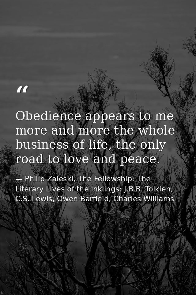 Obedience appears to me more and more the whole business of life, the only road to love and peace. — Philip Zaleski, The Fellowship: The Literary Lives of the Inklings: J.R.R. Tolkien, C.S. Lewis, Owen Barfield, Charles Williams