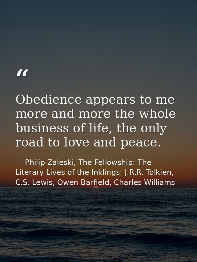 Obedience appears to me more and more the whole business of life, the only road to love and peace. — Philip Zaleski, The Fellowship: The Literary Lives of the Inklings: J.R.R. Tolkien, C.S. Lewis, Owen Barfield, Charles Williams