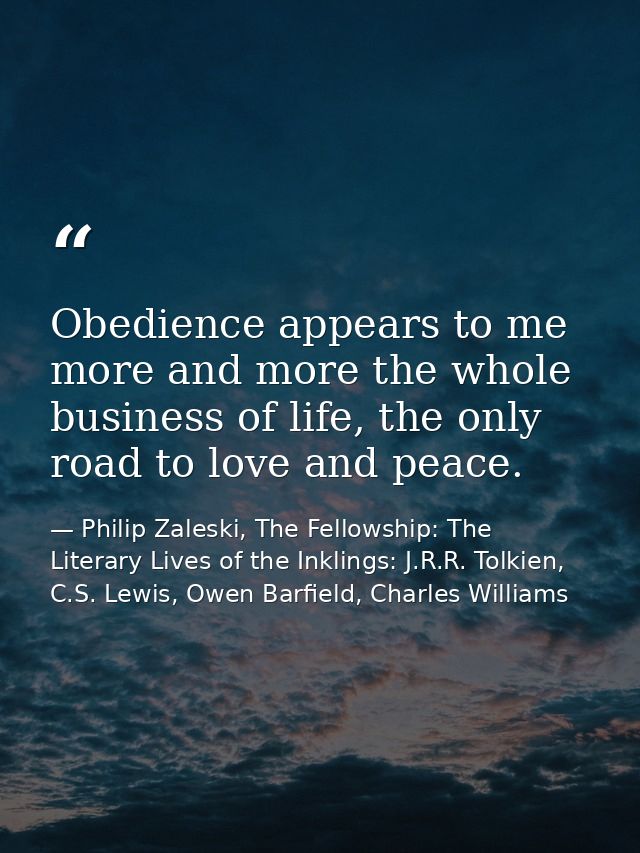 Obedience appears to me more and more the whole business of life, the only road to love and peace. — Philip Zaleski, The Fellowship: The Literary Lives of the Inklings: J.R.R. Tolkien, C.S. Lewis, Owen Barfield, Charles Williams