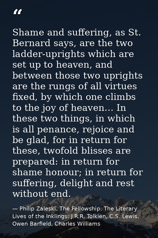Shame and suffering, as St. Bernard says, are the two ladder-uprights which are set up to heaven, and between those two  — Philip Zaleski, The Fellowship: The Literary Lives of the Inklings: J.R.R. Tolkien, C.S. Lewis, Owen Barfield, Charles Williams