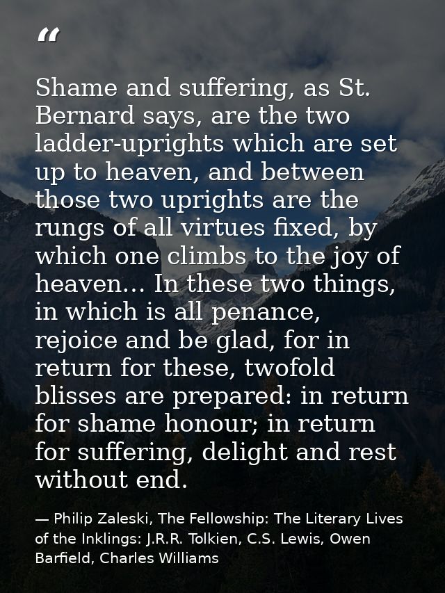 Shame and suffering, as St. Bernard says, are the two ladder-uprights which are set up to heaven, and between those two  — Philip Zaleski, The Fellowship: The Literary Lives of the Inklings: J.R.R. Tolkien, C.S. Lewis, Owen Barfield, Charles Williams
