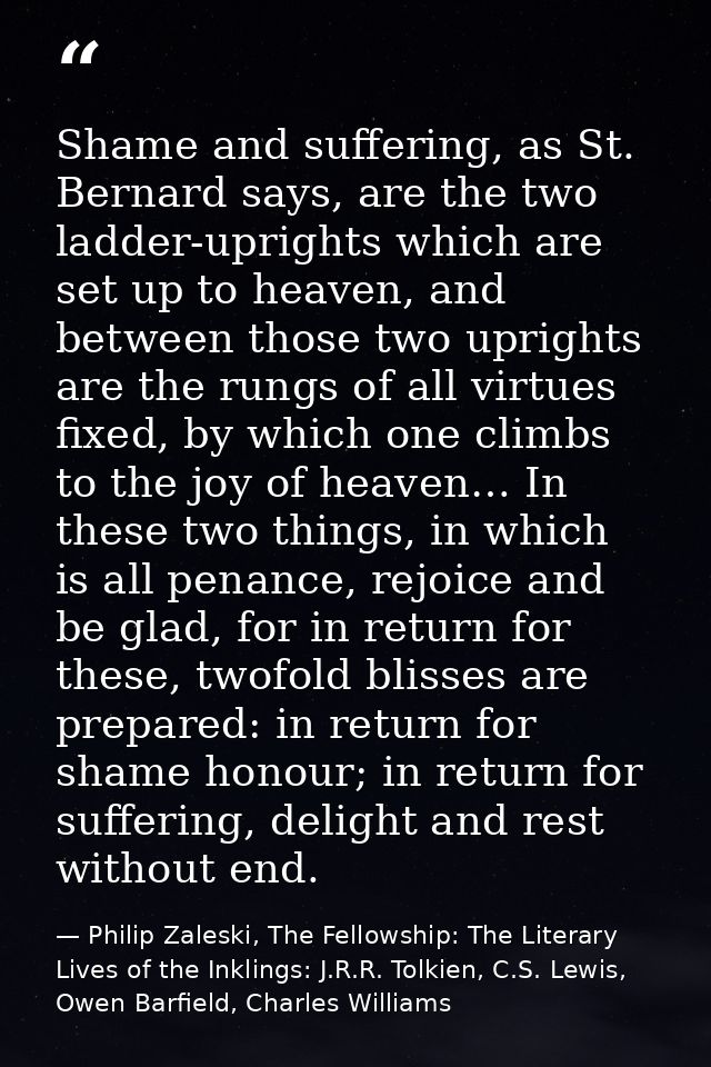 Shame and suffering, as St. Bernard says, are the two ladder-uprights which are set up to heaven, and between those two  — Philip Zaleski, The Fellowship: The Literary Lives of the Inklings: J.R.R. Tolkien, C.S. Lewis, Owen Barfield, Charles Williams