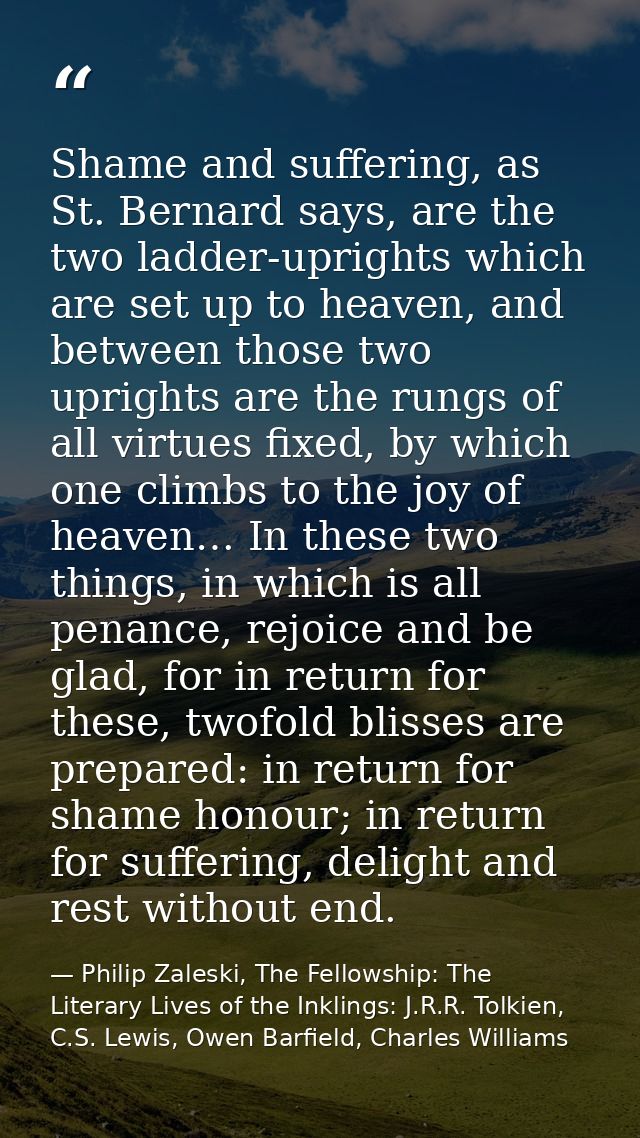 Shame and suffering, as St. Bernard says, are the two ladder-uprights which are set up to heaven, and between those two  — Philip Zaleski, The Fellowship: The Literary Lives of the Inklings: J.R.R. Tolkien, C.S. Lewis, Owen Barfield, Charles Williams