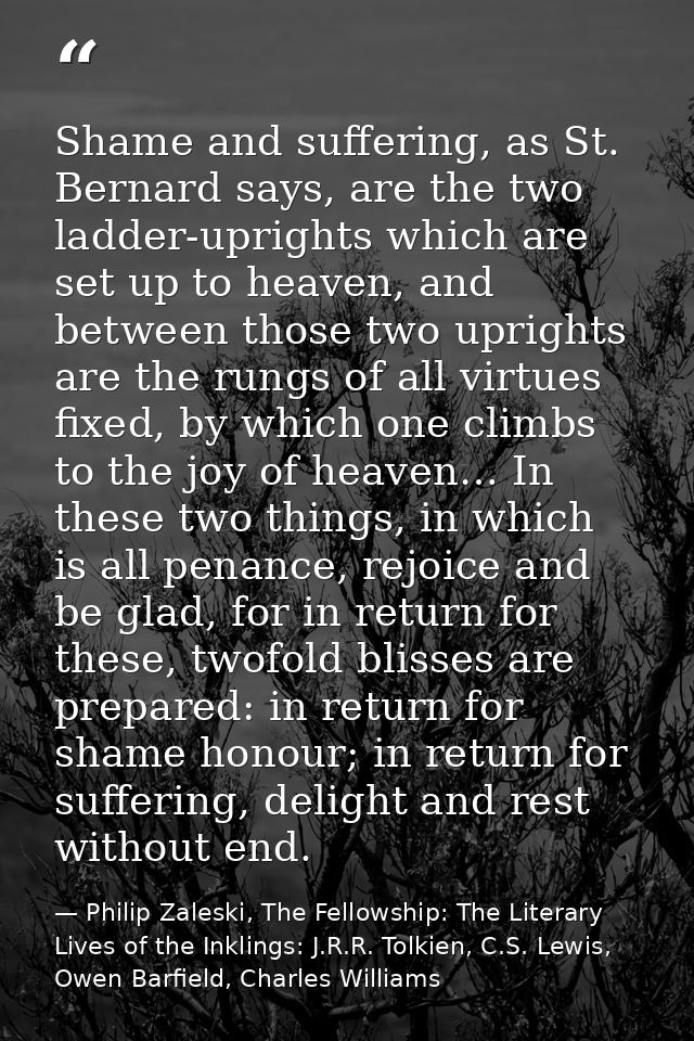 Shame and suffering, as St. Bernard says, are the two ladder-uprights which are set up to heaven, and between those two  — Philip Zaleski, The Fellowship: The Literary Lives of the Inklings: J.R.R. Tolkien, C.S. Lewis, Owen Barfield, Charles Williams