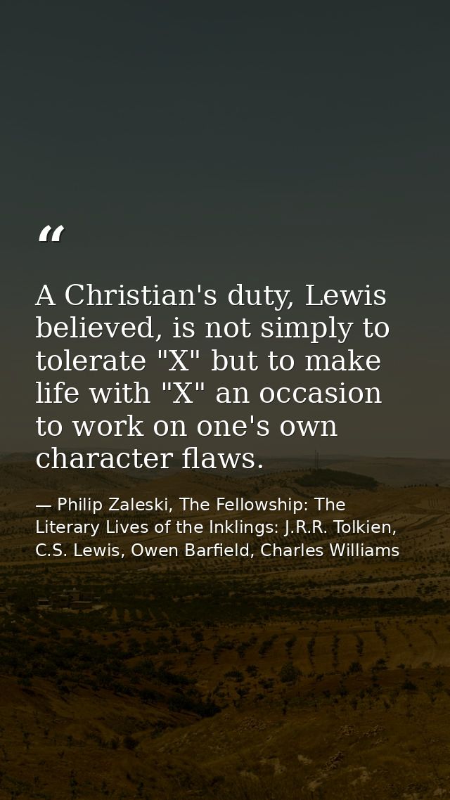 A Christian's duty, Lewis believed, is not simply to tolerate "X" but to make life with "X" an occasion to work on one's — Philip Zaleski, The Fellowship: The Literary Lives of the Inklings: J.R.R. Tolkien, C.S. Lewis, Owen Barfield, Charles Williams