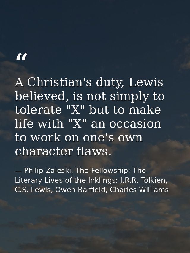 A Christian's duty, Lewis believed, is not simply to tolerate "X" but to make life with "X" an occasion to work on one's — Philip Zaleski, The Fellowship: The Literary Lives of the Inklings: J.R.R. Tolkien, C.S. Lewis, Owen Barfield, Charles Williams