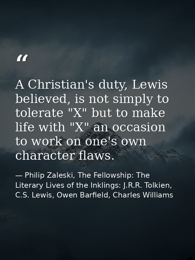 A Christian's duty, Lewis believed, is not simply to tolerate "X" but to make life with "X" an occasion to work on one's — Philip Zaleski, The Fellowship: The Literary Lives of the Inklings: J.R.R. Tolkien, C.S. Lewis, Owen Barfield, Charles Williams