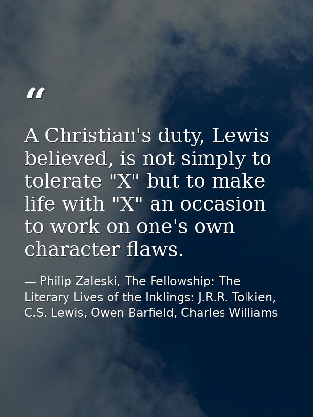 A Christian's duty, Lewis believed, is not simply to tolerate "X" but to make life with "X" an occasion to work on one's — Philip Zaleski, The Fellowship: The Literary Lives of the Inklings: J.R.R. Tolkien, C.S. Lewis, Owen Barfield, Charles Williams