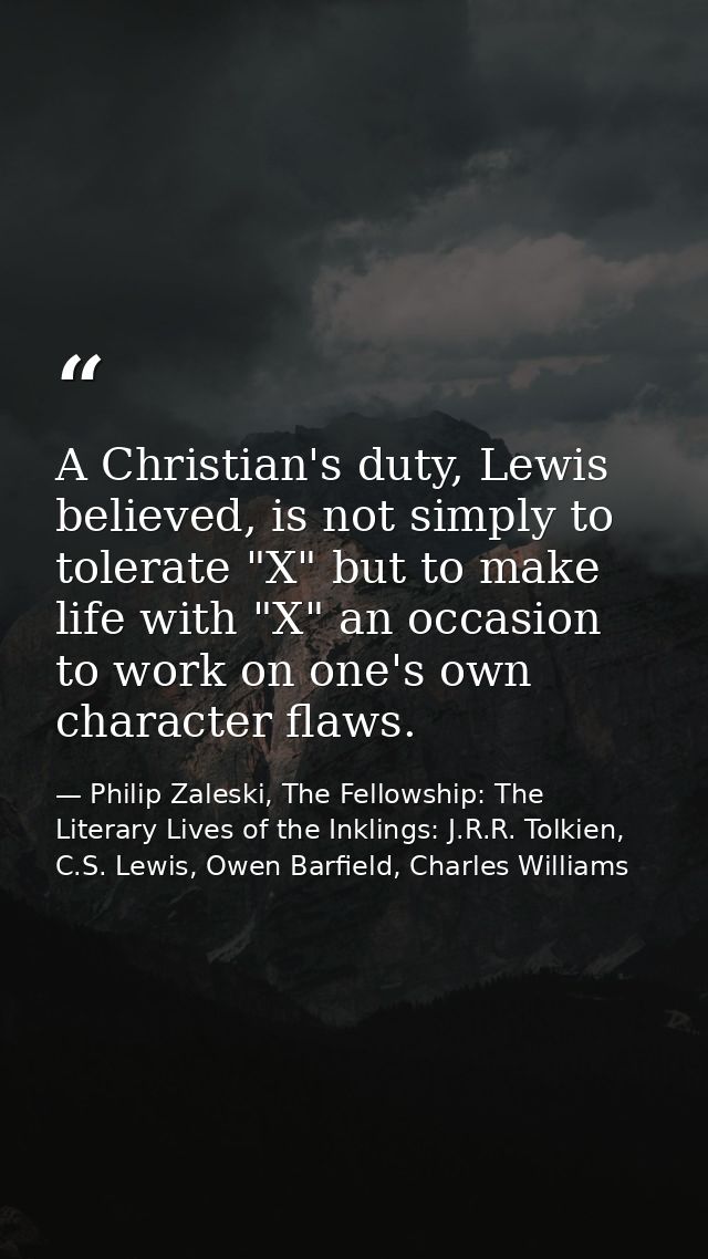 A Christian's duty, Lewis believed, is not simply to tolerate "X" but to make life with "X" an occasion to work on one's — Philip Zaleski, The Fellowship: The Literary Lives of the Inklings: J.R.R. Tolkien, C.S. Lewis, Owen Barfield, Charles Williams