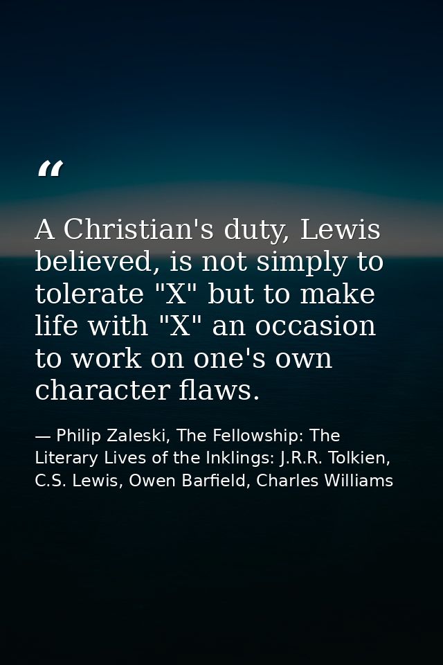 A Christian's duty, Lewis believed, is not simply to tolerate "X" but to make life with "X" an occasion to work on one's — Philip Zaleski, The Fellowship: The Literary Lives of the Inklings: J.R.R. Tolkien, C.S. Lewis, Owen Barfield, Charles Williams
