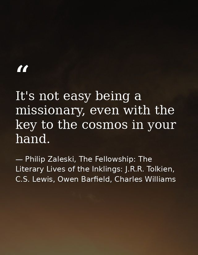 It's not easy being a missionary, even with the key to the cosmos in your hand. — Philip Zaleski, The Fellowship: The Literary Lives of the Inklings: J.R.R. Tolkien, C.S. Lewis, Owen Barfield, Charles Williams