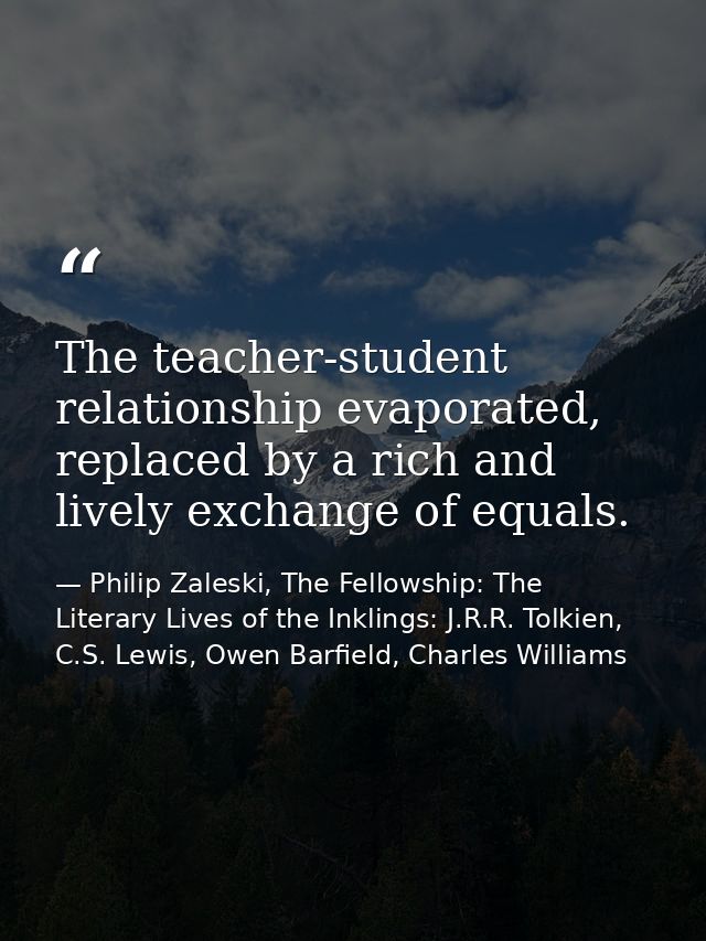 The teacher-student relationship evaporated, replaced by a rich and lively exchange of equals. — Philip Zaleski, The Fellowship: The Literary Lives of the Inklings: J.R.R. Tolkien, C.S. Lewis, Owen Barfield, Charles Williams