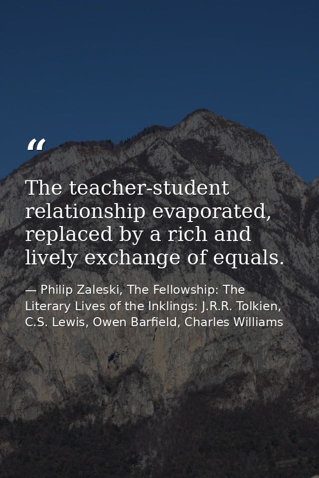 The teacher-student relationship evaporated, replaced by a rich and lively exchange of equals. — Philip Zaleski, The Fellowship: The Literary Lives of the Inklings: J.R.R. Tolkien, C.S. Lewis, Owen Barfield, Charles Williams