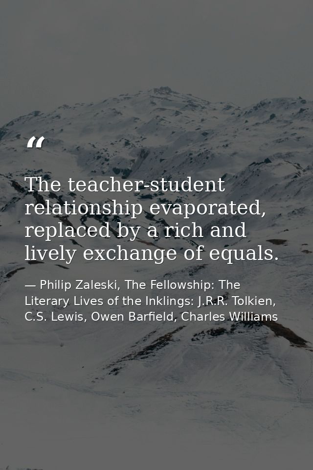 The teacher-student relationship evaporated, replaced by a rich and lively exchange of equals. — Philip Zaleski, The Fellowship: The Literary Lives of the Inklings: J.R.R. Tolkien, C.S. Lewis, Owen Barfield, Charles Williams