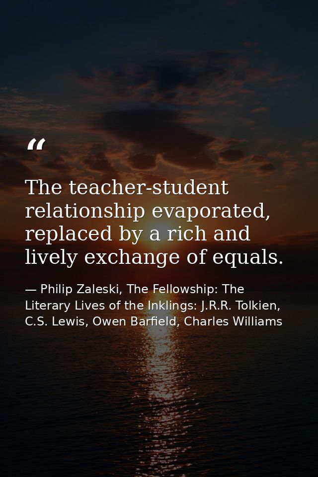 The teacher-student relationship evaporated, replaced by a rich and lively exchange of equals. — Philip Zaleski, The Fellowship: The Literary Lives of the Inklings: J.R.R. Tolkien, C.S. Lewis, Owen Barfield, Charles Williams