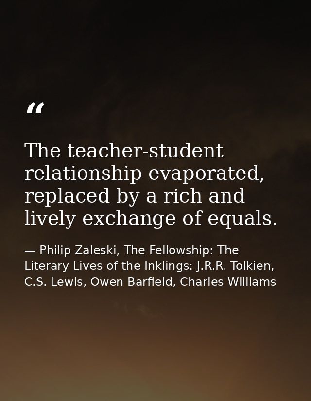 The teacher-student relationship evaporated, replaced by a rich and lively exchange of equals. — Philip Zaleski, The Fellowship: The Literary Lives of the Inklings: J.R.R. Tolkien, C.S. Lewis, Owen Barfield, Charles Williams