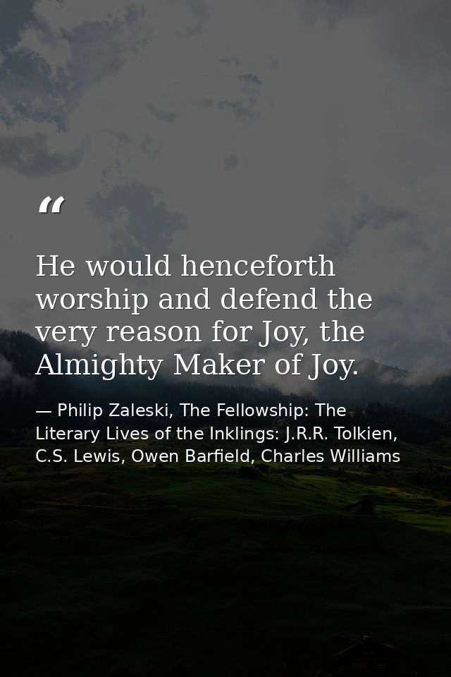 He would henceforth worship and defend the very reason for Joy, the Almighty Maker of Joy. — Philip Zaleski, The Fellowship: The Literary Lives of the Inklings: J.R.R. Tolkien, C.S. Lewis, Owen Barfield, Charles Williams