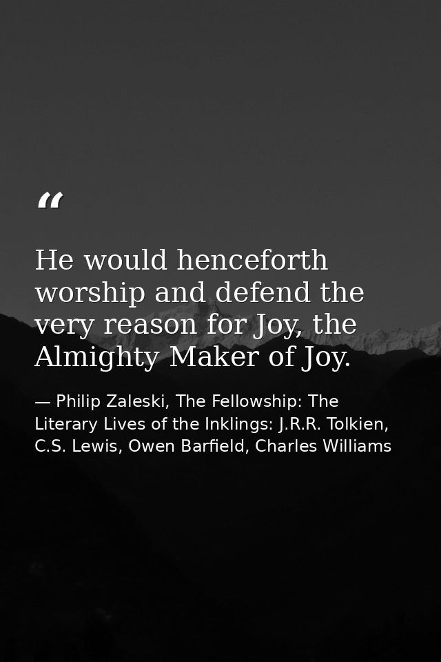 He would henceforth worship and defend the very reason for Joy, the Almighty Maker of Joy. — Philip Zaleski, The Fellowship: The Literary Lives of the Inklings: J.R.R. Tolkien, C.S. Lewis, Owen Barfield, Charles Williams
