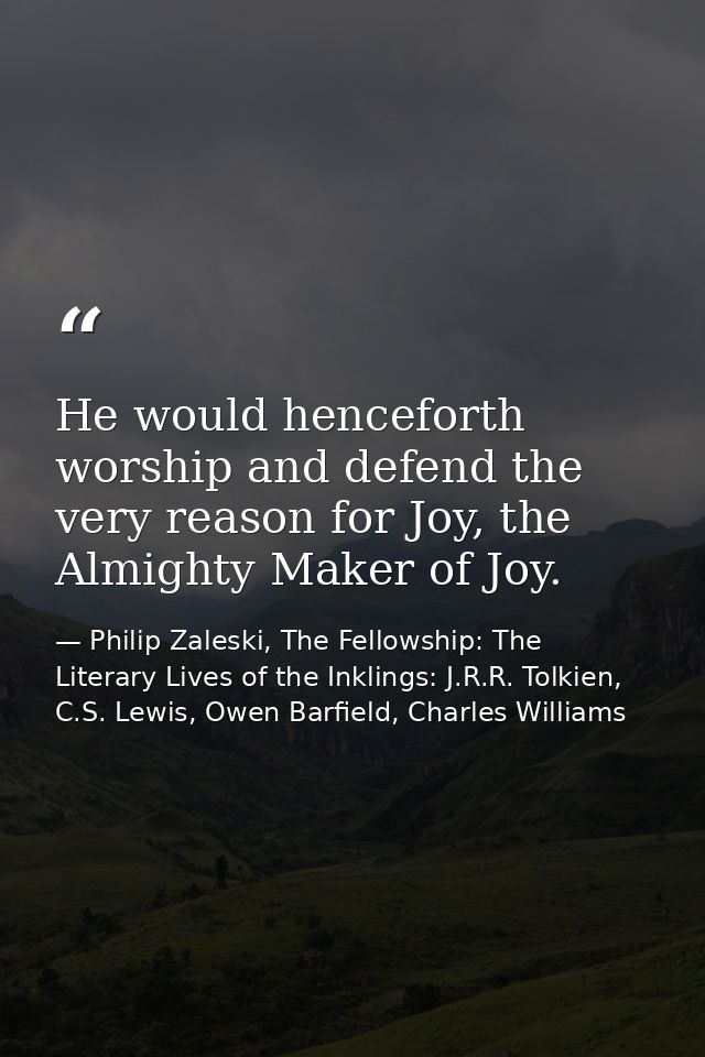 He would henceforth worship and defend the very reason for Joy, the Almighty Maker of Joy. — Philip Zaleski, The Fellowship: The Literary Lives of the Inklings: J.R.R. Tolkien, C.S. Lewis, Owen Barfield, Charles Williams
