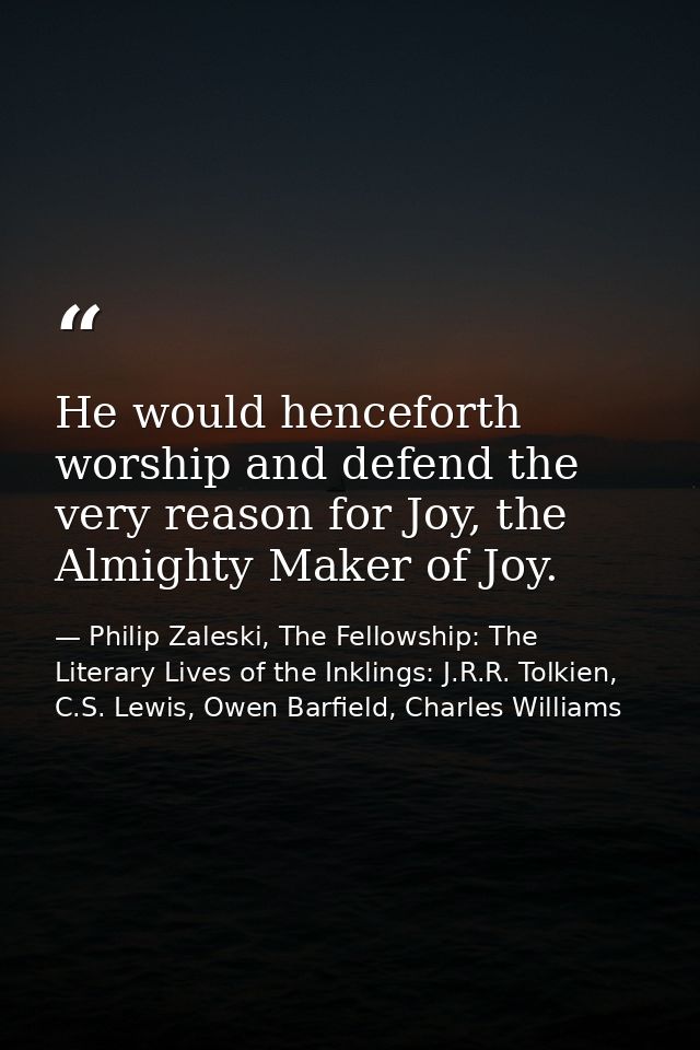 He would henceforth worship and defend the very reason for Joy, the Almighty Maker of Joy. — Philip Zaleski, The Fellowship: The Literary Lives of the Inklings: J.R.R. Tolkien, C.S. Lewis, Owen Barfield, Charles Williams