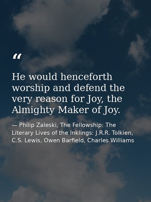 He would henceforth worship and defend the very reason for Joy, the Almighty Maker of Joy. — Philip Zaleski, The Fellowship: The Literary Lives of the Inklings: J.R.R. Tolkien, C.S. Lewis, Owen Barfield, Charles Williams