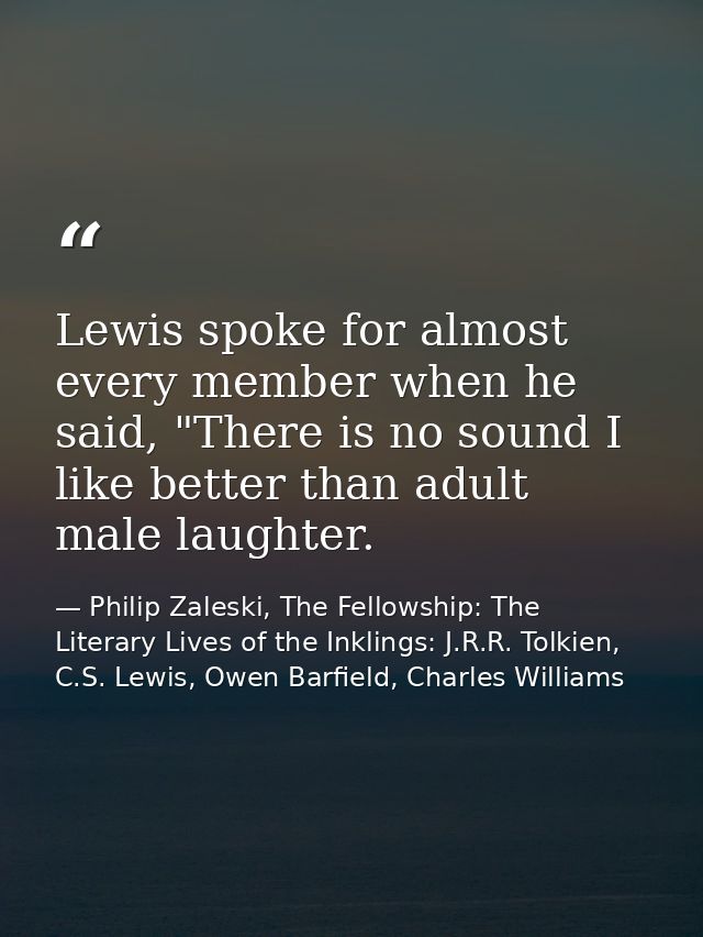 Lewis spoke for almost every member when he said, "There is no sound I like better than adult male laughter. — Philip Zaleski, The Fellowship: The Literary Lives of the Inklings: J.R.R. Tolkien, C.S. Lewis, Owen Barfield, Charles Williams