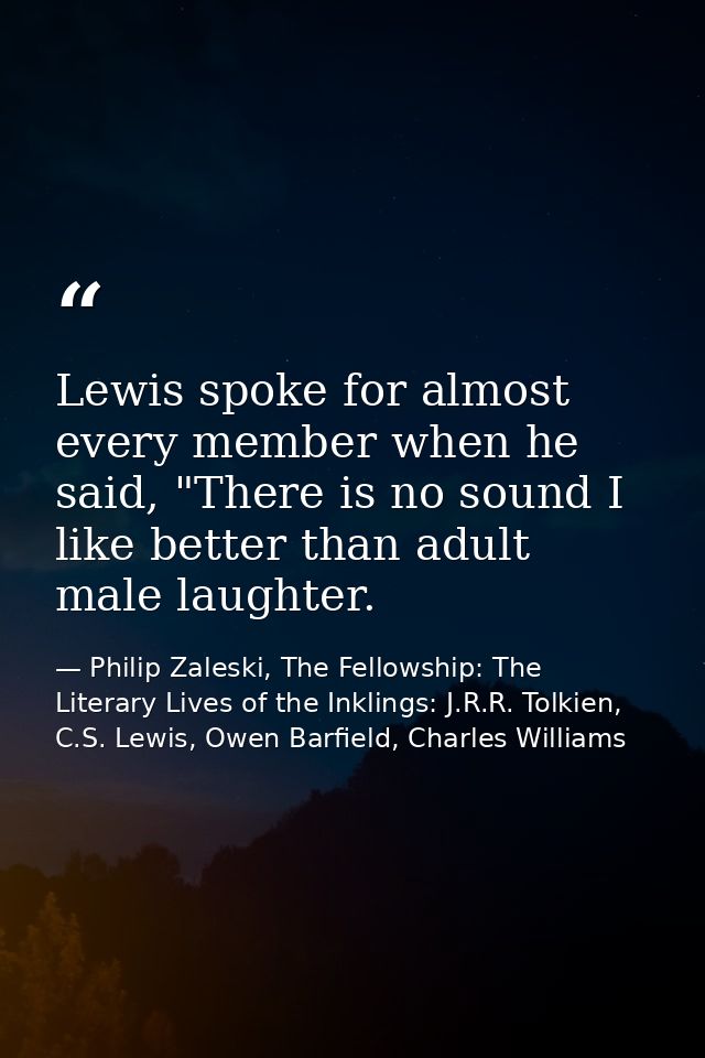 Lewis spoke for almost every member when he said, "There is no sound I like better than adult male laughter. — Philip Zaleski, The Fellowship: The Literary Lives of the Inklings: J.R.R. Tolkien, C.S. Lewis, Owen Barfield, Charles Williams