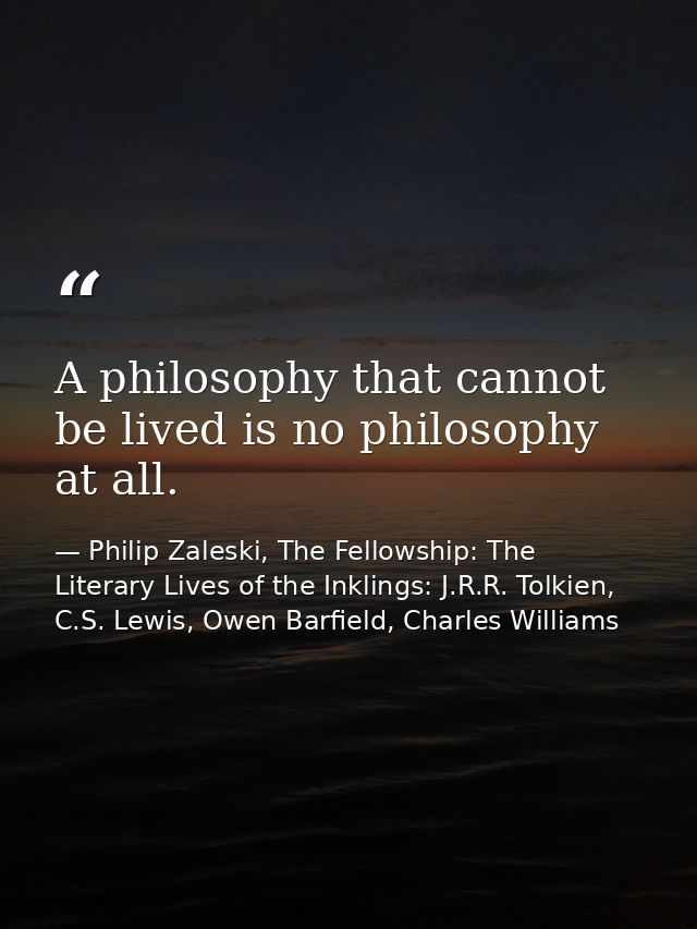 A philosophy that cannot be lived is no philosophy at all. — Philip Zaleski, The Fellowship: The Literary Lives of the Inklings: J.R.R. Tolkien, C.S. Lewis, Owen Barfield, Charles Williams