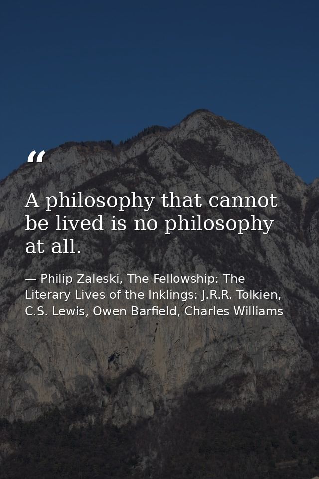 A philosophy that cannot be lived is no philosophy at all. — Philip Zaleski, The Fellowship: The Literary Lives of the Inklings: J.R.R. Tolkien, C.S. Lewis, Owen Barfield, Charles Williams