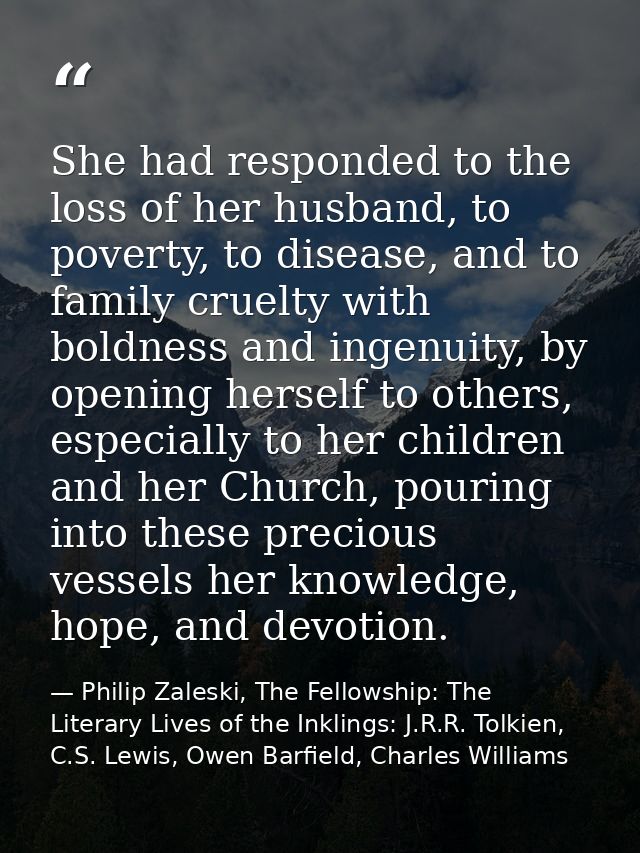 She had responded to the loss of her husband, to poverty, to disease, and to family cruelty with boldness and ingenuity, — Philip Zaleski, The Fellowship: The Literary Lives of the Inklings: J.R.R. Tolkien, C.S. Lewis, Owen Barfield, Charles Williams