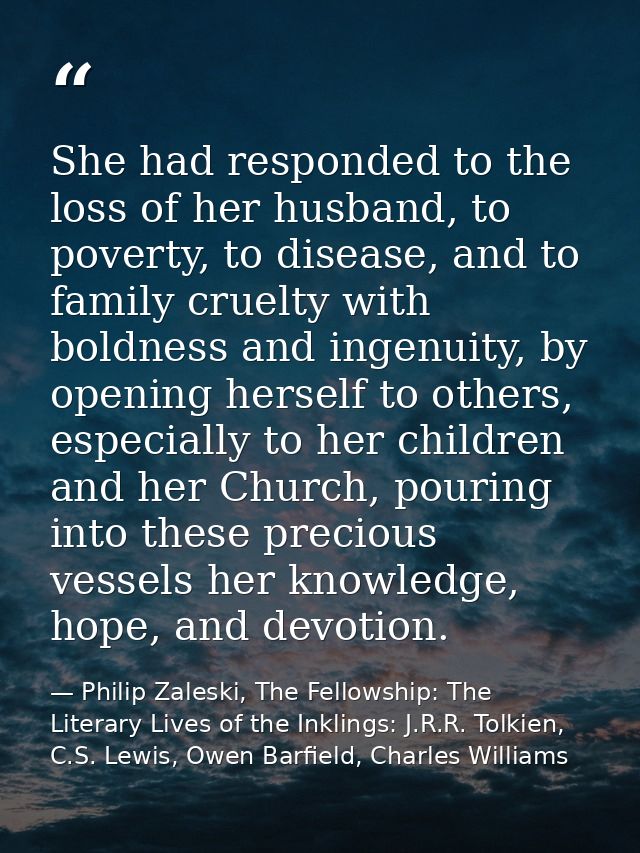 She had responded to the loss of her husband, to poverty, to disease, and to family cruelty with boldness and ingenuity, — Philip Zaleski, The Fellowship: The Literary Lives of the Inklings: J.R.R. Tolkien, C.S. Lewis, Owen Barfield, Charles Williams