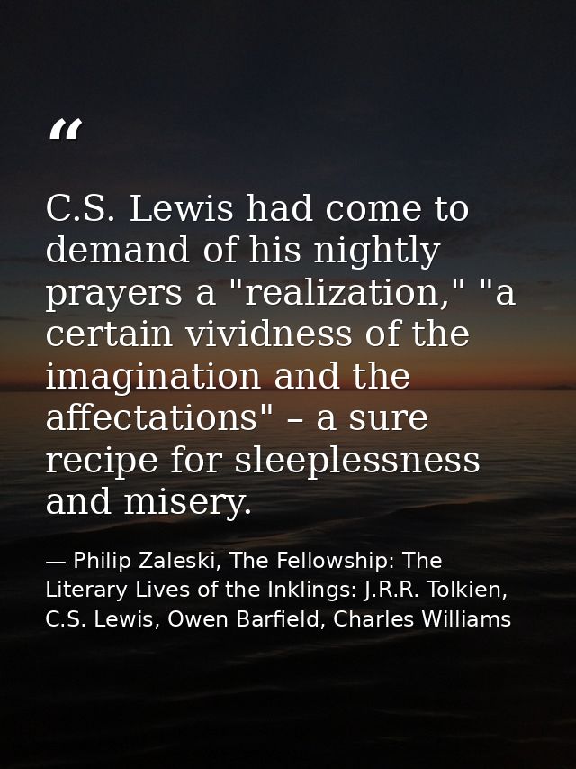 C.S. Lewis had come to demand of his nightly prayers a "realization," "a certain vividness of the imagination and the af — Philip Zaleski, The Fellowship: The Literary Lives of the Inklings: J.R.R. Tolkien, C.S. Lewis, Owen Barfield, Charles Williams