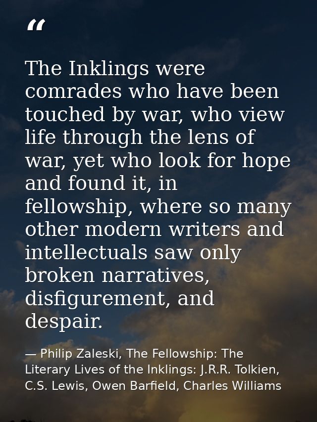 The Inklings were comrades who have been touched by war, who view life through the lens of war, yet who look for hope an — Philip Zaleski, The Fellowship: The Literary Lives of the Inklings: J.R.R. Tolkien, C.S. Lewis, Owen Barfield, Charles Williams