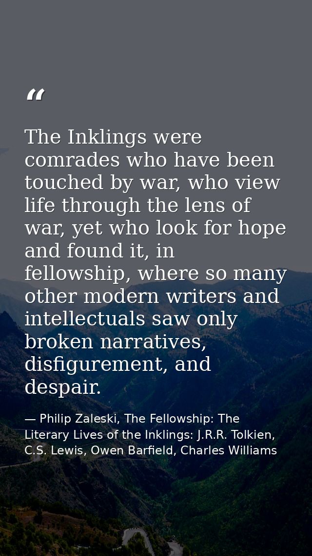 The Inklings were comrades who have been touched by war, who view life through the lens of war, yet who look for hope an — Philip Zaleski, The Fellowship: The Literary Lives of the Inklings: J.R.R. Tolkien, C.S. Lewis, Owen Barfield, Charles Williams