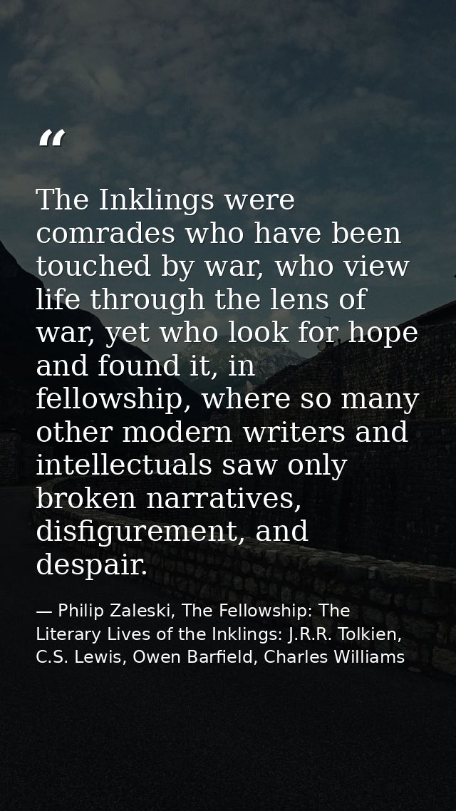 The Inklings were comrades who have been touched by war, who view life through the lens of war, yet who look for hope an — Philip Zaleski, The Fellowship: The Literary Lives of the Inklings: J.R.R. Tolkien, C.S. Lewis, Owen Barfield, Charles Williams