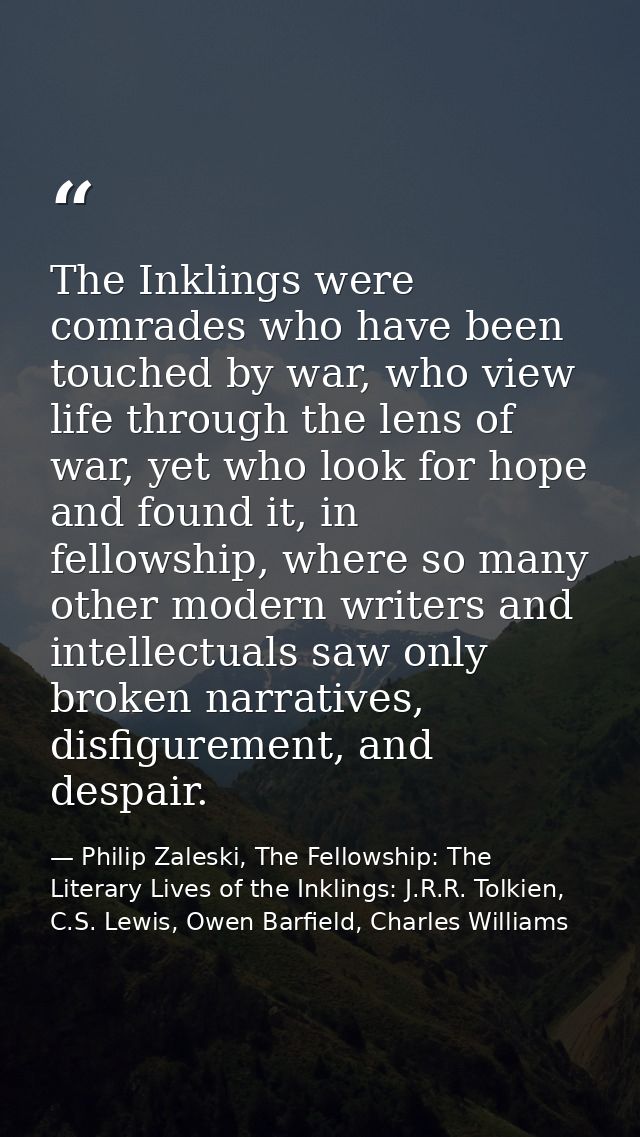 The Inklings were comrades who have been touched by war, who view life through the lens of war, yet who look for hope an — Philip Zaleski, The Fellowship: The Literary Lives of the Inklings: J.R.R. Tolkien, C.S. Lewis, Owen Barfield, Charles Williams