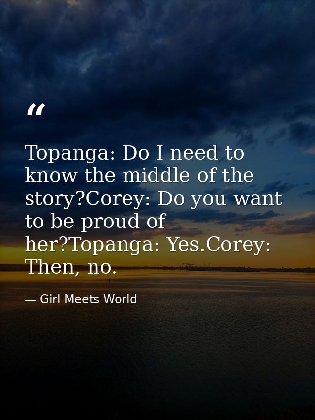 Topanga: Do I need to know the middle of the story?Corey: Do you want to be proud of her?Topanga: Yes.Corey: Then, no. — Girl Meets World