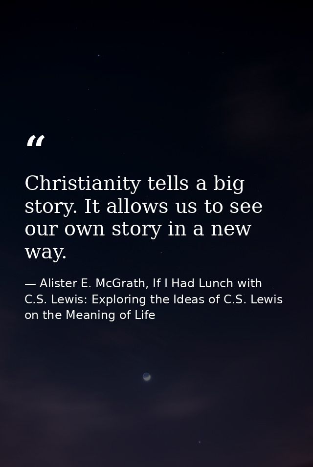 Christianity tells a big story. It allows us to see our own story in a new way. — Alister E. McGrath, If I Had Lunch with C.S. Lewis: Exploring the Ideas of C.S. Lewis on the Meaning of Life
