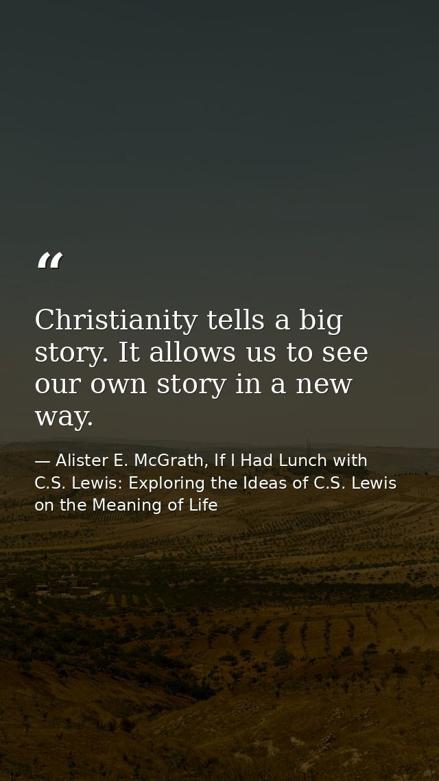 Christianity tells a big story. It allows us to see our own story in a new way. — Alister E. McGrath, If I Had Lunch with C.S. Lewis: Exploring the Ideas of C.S. Lewis on the Meaning of Life