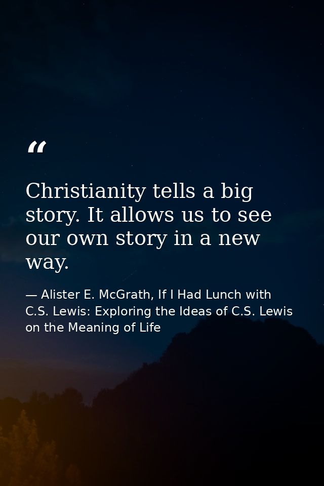 Christianity tells a big story. It allows us to see our own story in a new way. — Alister E. McGrath, If I Had Lunch with C.S. Lewis: Exploring the Ideas of C.S. Lewis on the Meaning of Life