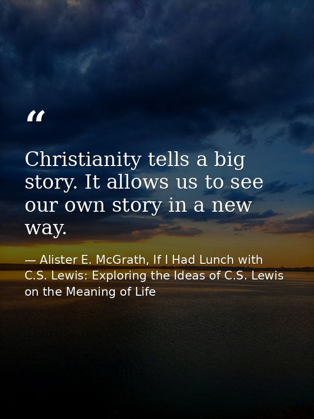 Christianity tells a big story. It allows us to see our own story in a new way. — Alister E. McGrath, If I Had Lunch with C.S. Lewis: Exploring the Ideas of C.S. Lewis on the Meaning of Life