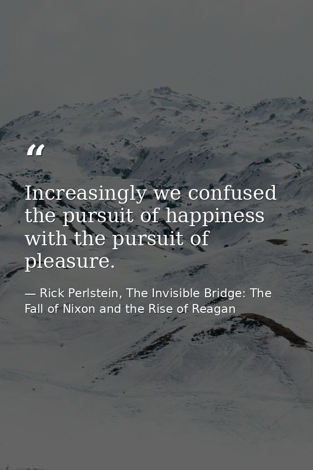 Increasingly we confused the pursuit of happiness with the pursuit of pleasure. — Rick Perlstein, The Invisible Bridge: The Fall of Nixon and the Rise of Reagan