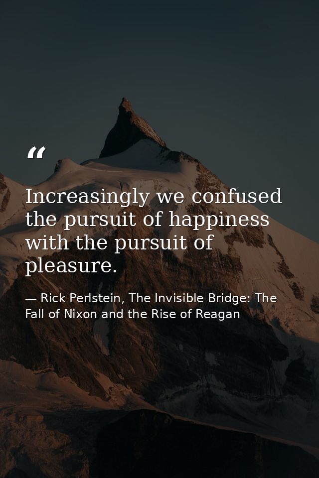 Increasingly we confused the pursuit of happiness with the pursuit of pleasure. — Rick Perlstein, The Invisible Bridge: The Fall of Nixon and the Rise of Reagan