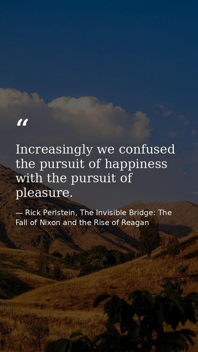 Increasingly we confused the pursuit of happiness with the pursuit of pleasure. — Rick Perlstein, The Invisible Bridge: The Fall of Nixon and the Rise of Reagan
