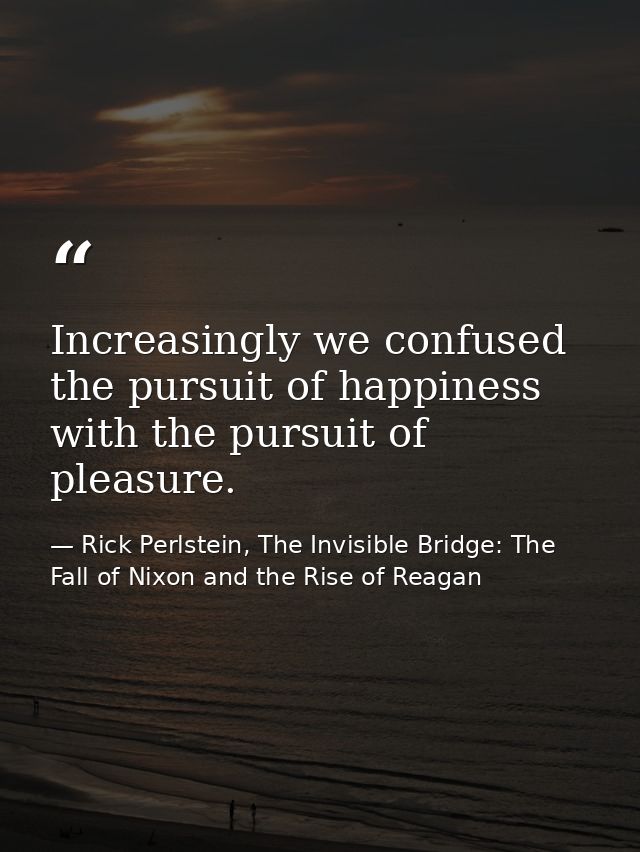Increasingly we confused the pursuit of happiness with the pursuit of pleasure. — Rick Perlstein, The Invisible Bridge: The Fall of Nixon and the Rise of Reagan