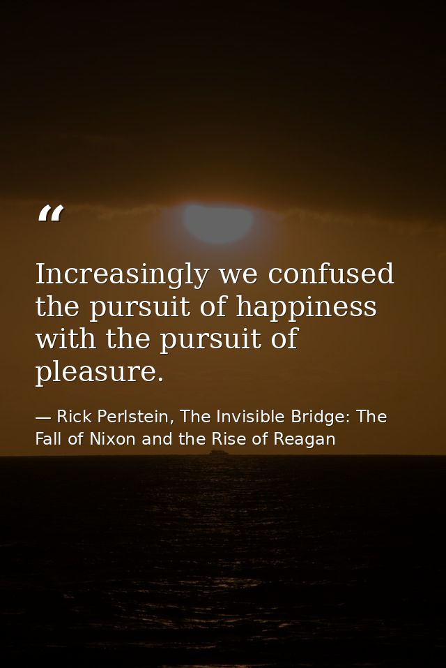 Increasingly we confused the pursuit of happiness with the pursuit of pleasure. — Rick Perlstein, The Invisible Bridge: The Fall of Nixon and the Rise of Reagan