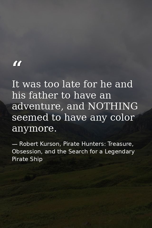 It was too late for he and his father to have an adventure, and NOTHING seemed to have any color anymore. — Robert Kurson, Pirate Hunters: Treasure, Obsession, and the Search for a Legendary Pirate Ship